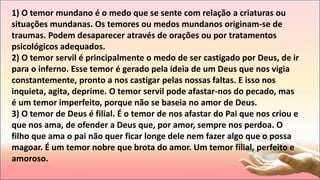 1) O temor mundano é o medo que se sente com relação a criaturas ou
situações mundanas. Os temores ou medos mundanos originam-se de
traumas. Podem desaparecer através de orações ou por tratamentos
psicológicos adequados.
2) O temor servil é principalmente o medo de ser castigado por Deus, de ir
para o inferno. Esse temor é gerado pela ideia de um Deus que nos vigia
constantemente, pronto a nos castigar pelas nossas faltas. E isso nos
inquieta, agita, deprime. O temor servil pode afastar-nos do pecado, mas
é um temor imperfeito, porque não se baseia no amor de Deus.
3) O temor de Deus é filial. É o temor de nos afastar do Pai que nos criou e
que nos ama, de ofender a Deus que, por amor, sempre nos perdoa. O
filho que ama o pai não quer ficar longe dele nem fazer algo que o possa
magoar. É um temor nobre que brota do amor. Um temor filial, perfeito e
amoroso.
 