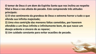 O temor de Deus é um dom do Espírito Santo que nos inclina ao respeito
filial a Deus e nos afasta do pecado. Este compreende três atitudes
principais:
1) O vivo sentimento da grandeza de Deus e extremo horror a tudo o que
ofenda sua infinita majestade;
2) Uma viva contrição das menores faltas cometidas, por haverem
ofendido a um Deus infinito e infinitamente bom, do que nasce um
desejo ardente e sincero de as reparar;
3) Um cuidado constante para evitar ocasiões de pecado.
 