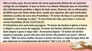 Não se trata, pois, de um temor de servo apavorado diante de um possível
castigo de um déspota. O que se teme é se afastar d’Aquele que se vislumbra
tão infinitamente perfeito e digno de todo amor. Diversas são as afirmações
da Bíblia que nos falam deste dom, sendo que algumas são aqui lembradas.
Célebres os ditos do Livro dos Provérbios: “O temor de Deus é o princípio da
sabedoria”, “prolonga os dias”, “é uma fonte de vida, para fazer a ruína da
morte Provérbios (9,10; 10,27;14,27).
O Eclesiástico tem esta bela passagem: “O temor do Senhor é glória e honra
e alegria e uma coroa de regozijo. O temor do Senhor deleitará o coração e
dará alegria e gozo e larga vida”. Acrescenta depois: “O temor do Senhor
expulsa o pecado, quem não tem este temor não poderá ser justo”. Afirma
ainda: “Não há coisa melhor do que o temor de Deus e nada há mais doce do
que observar os mandamentos do Senhor” (Ecl 1,11; 12; 27).
 