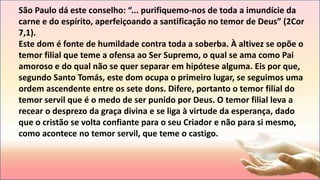 São Paulo dá este conselho: “... purifiquemo-nos de toda a imundície da
carne e do espírito, aperfeiçoando a santificação no temor de Deus” (2Cor
7,1).
Este dom é fonte de humildade contra toda a soberba. À altivez se opõe o
temor filial que teme a ofensa ao Ser Supremo, o qual se ama como Pai
amoroso e do qual não se quer separar em hipótese alguma. Eis por que,
segundo Santo Tomás, este dom ocupa o primeiro lugar, se seguimos uma
ordem ascendente entre os sete dons. Difere, portanto o temor filial do
temor servil que é o medo de ser punido por Deus. O temor filial leva a
recear o desprezo da graça divina e se liga à virtude da esperança, dado
que o cristão se volta confiante para o seu Criador e não para si mesmo,
como acontece no temor servil, que teme o castigo.
 
