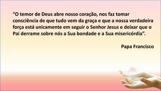 “O temor de Deus abre nosso coração, nos faz tomar
consciência de que tudo vem da graça e que a nossa verdadeira
força está unicamente em seguir o Senhor Jesus e deixar que o
Pai derrame sobre nós a Sua bondade e a Sua misericórdia”.
Papa Francisco
 