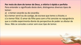 Por meio do dom do temor de Deus, a vitória é rápida e perfeita
Para entender o significado deste dom, distingamos diversos tipos de
temor:
a) o temor covarde ou da covardia;
b) o temor servil ou do castigo, do escravo que teme o chicote; e
c) o temor filial. O amor do filho para com o Pai consiste na repugnância
que o cristão experimenta diante da perspectiva de poder se afastar de
Deus. Não se concebe o amor sem esse tipo de temor.
 