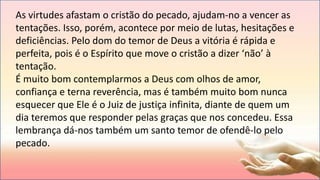 As virtudes afastam o cristão do pecado, ajudam-no a vencer as
tentações. Isso, porém, acontece por meio de lutas, hesitações e
deficiências. Pelo dom do temor de Deus a vitória é rápida e
perfeita, pois é o Espírito que move o cristão a dizer ‘não’ à
tentação.
É muito bom contemplarmos a Deus com olhos de amor,
confiança e terna reverência, mas é também muito bom nunca
esquecer que Ele é o Juiz de justiça infinita, diante de quem um
dia teremos que responder pelas graças que nos concedeu. Essa
lembrança dá-nos também um santo temor de ofendê-lo pelo
pecado.
 