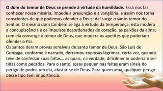 O dom do temor de Deus se prende à virtude da humildade. Essa nos faz
conhecer nossa miséria; impede a presunção e a vanglória, e assim nos torna
conscientes de que podemos ofender a Deus; daí surge o santo temor do
Senhor. O mesmo dom também se liga à virtude da temperança; esta modera
a concupiscência e os impulsos desordenados do coração, as paixões da alma;
com ela converge o temor de Deus, que modera os apetites que poderiam
ofender o Pai.
Os santos deram provas sensíveis de santo temor de Deus. São Luís de
Gonzaga, conforme é narrado, derramou copiosas lágrimas, certa vez, quando
teve de confessar suas faltas… as quais, na verdade, dificilmente poderiam ser
tidas como pecados. Para o santo, essas pequeninas faltas eram sinais do
perigo de poder, um dia, afastar-se de Deus. Para quem ama, qualquer perigo
desse tipo tem importância.
 