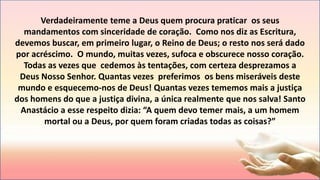 Verdadeiramente teme a Deus quem procura praticar os seus
mandamentos com sinceridade de coração. Como nos diz as Escritura,
devemos buscar, em primeiro lugar, o Reino de Deus; o resto nos será dado
por acréscimo. O mundo, muitas vezes, sufoca e obscurece nosso coração.
Todas as vezes que cedemos às tentações, com certeza desprezamos a
Deus Nosso Senhor. Quantas vezes preferimos os bens miseráveis deste
mundo e esquecemo-nos de Deus! Quantas vezes tememos mais a justiça
dos homens do que a justiça divina, a única realmente que nos salva! Santo
Anastácio a esse respeito dizia: “A quem devo temer mais, a um homem
mortal ou a Deus, por quem foram criadas todas as coisas?”
 