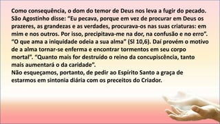 Como consequência, o dom do temor de Deus nos leva a fugir do pecado.
São Agostinho disse: “Eu pecava, porque em vez de procurar em Deus os
prazeres, as grandezas e as verdades, procurava-os nas suas criaturas: em
mim e nos outros. Por isso, precipitava-me na dor, na confusão e no erro”.
“O que ama a iniquidade odeia a sua alma” (Sl 10,6). Daí provém o motivo
de a alma tornar-se enferma e encontrar tormentos em seu corpo
mortal”. “Quanto mais for destruído o reino da concupiscência, tanto
mais aumentará o da caridade”.
Não esqueçamos, portanto, de pedir ao Espírito Santo a graça de
estarmos em sintonia diária com os preceitos do Criador.
 