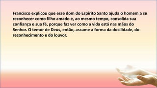 Francisco explicou que esse dom do Espírito Santo ajuda o homem a se
reconhecer como filho amado e, ao mesmo tempo, consolida sua
confiança e sua fé, porque faz ver como a vida está nas mãos do
Senhor. O temor de Deus, então, assume a forma da docilidade, do
reconhecimento e do louvor.
 