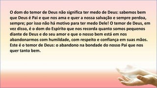 O dom do temor de Deus não significa ter medo de Deus: sabemos bem
que Deus é Pai e que nos ama e quer a nossa salvação e sempre perdoa,
sempre; por isso não há motivo para ter medo Dele! O temor de Deus, em
vez disso, é o dom do Espírito que nos recorda quanto somos pequenos
diante de Deus e do seu amor e que o nosso bem está em nos
abandonarmos com humildade, com respeito e confiança em suas mãos.
Este é o temor de Deus: o abandono na bondade do nosso Pai que nos
quer tanto bem.
 