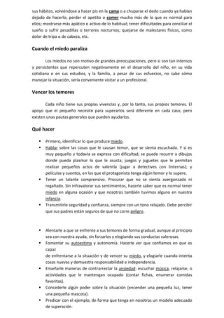 sus hábitos, volviéndose a hacer pis en la cama o a chuparse el dedo cuando ya habían
dejado de hacerlo; perder el apetito o comer mucho más de lo que es normal para
ellos; mostrarse más apático o activo de lo habitual; tener dificultades para conciliar el
sueño o sufrir pesadillas o terrores nocturnos; quejarse de malestares físicos, como
dolor de tripa o de cabeza, etc.

Cuando el miedo paraliza

       Los miedos no son motivo de grandes preocupaciones, pero si son tan intensos
y persistentes que repercuten negativamente en el desarrollo del niño, en su vida
cotidiana o en sus estudios, y la familia, a pesar de sus esfuerzos, no sabe cómo
manejar la situación, sería conveniente visitar a un profesional.

Vencer los temores

       Cada niño tiene sus propias vivencias y, por lo tanto, sus propios temores. El
apoyo que el pequeño necesite para superarlos será diferente en cada caso, pero
existen unas pautas generales que pueden ayudarlos.

Qué hacer

      Primero, identificar lo que produce miedo.
      Hablar sobre las cosas que le causan temor, que se sienta escuchado. Y si es
       muy pequeño y todavía se expresa con dificultad, se puede recurrir a dibujos
       donde pueda plasmar lo que le asusta; juegos y juguetes que le permitan
       realizar pequeños actos de valentía (jugar a detectives con linternas); y
       películas y cuentos, en los que el protagonista tenga algún temor y lo supere.
      Tener un talante comprensivo. Procurar que no se sienta avergonzado ni
       regañado. Sin infravalorar sus sentimientos, hacerle saber que es normal tener
       miedo en alguna ocasión y que nosotros también tuvimos alguno en nuestra
       infancia.
      Transmitirle seguridad y confianza, siempre con un tono relajado. Debe percibir
       que sus padres están seguros de que no corre peligro.



      Alentarle a que se enfrente a sus temores de forma gradual, aunque al principio
       sea con nuestra ayuda, sin forzarlos y elogiando sus conductas valerosas.
      Fomentar su autoestima y autonomía. Hacerle ver que confiamos en que es
       capaz
       de enfrentarse a la situación y de vencer su miedo, y elogiarle cuando intenta
       cosas nuevas y demuestra responsabilidad e independencia.
      Enseñarle maneras de contrarrestar la ansiedad: escuchar música, relajarse, o
       actividades que le mantengan ocupado (contar fichas, enumerar comidas
       favoritas).
      Concederle algún poder sobre la situación (encender una pequeña luz, tener
       una pequeña mascota).
      Predicar con el ejemplo, de forma que tenga en nosotros un modelo adecuado
       de superación.
 