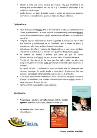    Ofrecer al niño una visión positiva del mundo. Hay que enseñarle a no
       preocuparse excesivamente por las cosas y a encontrar soluciones a los
       problemas que le surjan.
      Mucho humor. Un buen antídoto contra el miedo es transformar aspectos
       aterradores en características graciosas mediante dibujos y bromas.



Qué no hacer

      No se debe ignorar el miedo. Frases del tipo “no te asustes, no tienes motivo” o
       “tienes que ser valiente” le hacen sentirse incomprendido y solo ante el peligro,
       ya que si sus padres niegan su miedo, seguramente no le van a poder ayudar a
       superarlo.
      Tampoco hay que reaccionar de forma exagerada. El niño puede ver en ello
       más atención y concesiones de las normales, que le libran de tareas y
       obligaciones, reforzando accidentalmente los temores.
      No burlarnos del niño, ni regañarle. La ridiculización no le hace menos miedoso,
       solo merma la confianza en sí mismo y hace que trate de ocultar su miedo.
      No evitarle los objetos y hechos que teme, ya que así supera
       momentáneamente el miedo, pero no le ayuda a vencerlo definitivamente.
      Permitir al niño dormir en la cama con los padres debe ser algo muy
       excepcional, como motivo de fiesta, pero nunca como medio para solucionar el
       problema.
       No mentir al niño. La información sobre un hecho que le sobrepasa (por
       ejemplo, vacunarse) le puede ayudar a controlarlo. Simplemente hay que
       explicarle las cosas de manera sencilla para que las pueda entender.
      Si son niños especialmente temerosos, evitar las historias de ogros, fantasmas
       o brujas, o actividades que puedan asustarlos (películas de miedo, sustos...),
       sobre todo antes de irse a dormir.
      No transmitirles nuestros temores personales.



BIBLIOGRAFIA


      Tengo miedo : las claves para afrontar con éxito los miedos
       infantiles. Ferrerós, María Luisa, Editorial Planeta, S.A.


      ¡No apagues la luz! : Heike Baum,
       Editorial Paidós.




                                                          Virgina González. Psicóloga.
 