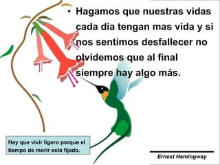 Hagamos que nuestras vidas cada día tengan mas vida y si nos sentimos desfallecer no olvidemos que al final siempre hay algo más.  Hay que vivir ligero porque el tiempo de morir está fijado. Ernest Hemingway   