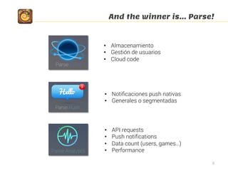 And the winner is… Parse!
8
•  Almacenamiento
•  Gestión de usuarios
•  Cloud code
•  Notiﬁcaciones push nativas
•  Generales o segmentadas
•  API requests
•  Push notiﬁcations
•  Data count (users, games…)
•  Performance
 