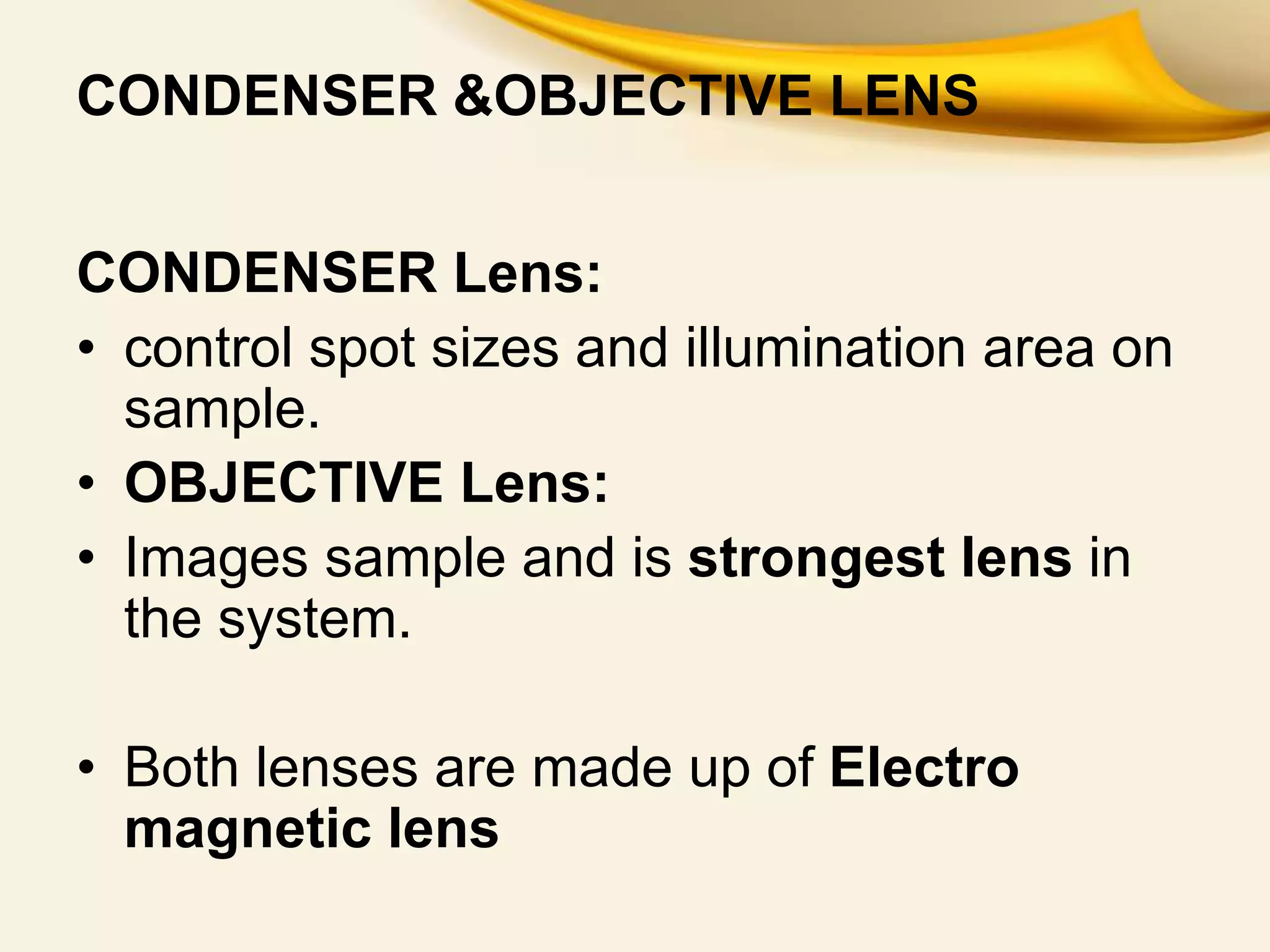 CONDENSER &OBJECTIVE LENS
CONDENSER Lens:
• control spot sizes and illumination area on
sample.
• OBJECTIVE Lens:
• Images sample and is strongest lens in
the system.
• Both lenses are made up of Electro
magnetic lens
 