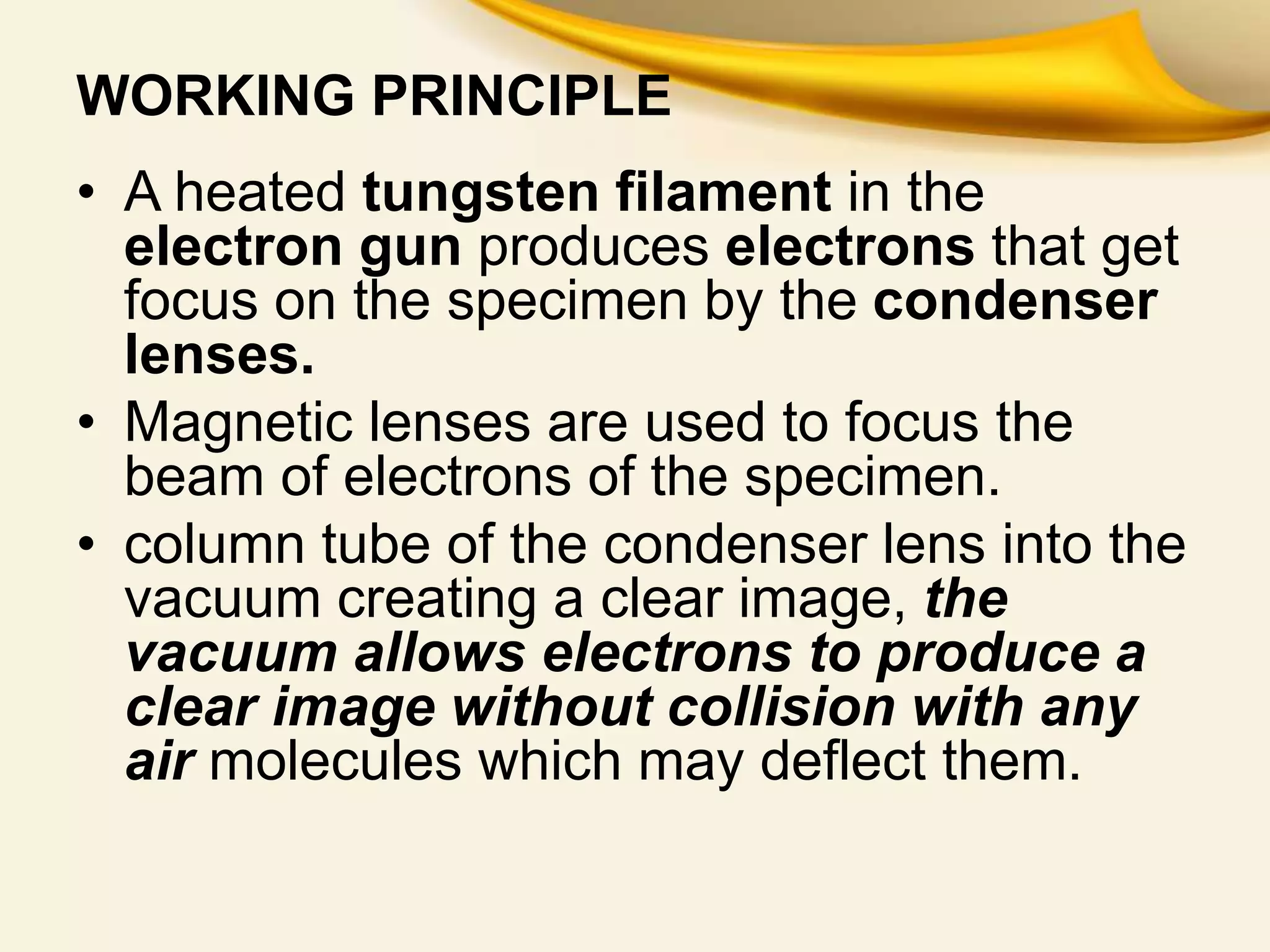 WORKING PRINCIPLE
• A heated tungsten filament in the
electron gun produces electrons that get
focus on the specimen by the condenser
lenses.
• Magnetic lenses are used to focus the
beam of electrons of the specimen.
• column tube of the condenser lens into the
vacuum creating a clear image, the
vacuum allows electrons to produce a
clear image without collision with any
air molecules which may deflect them.
 
