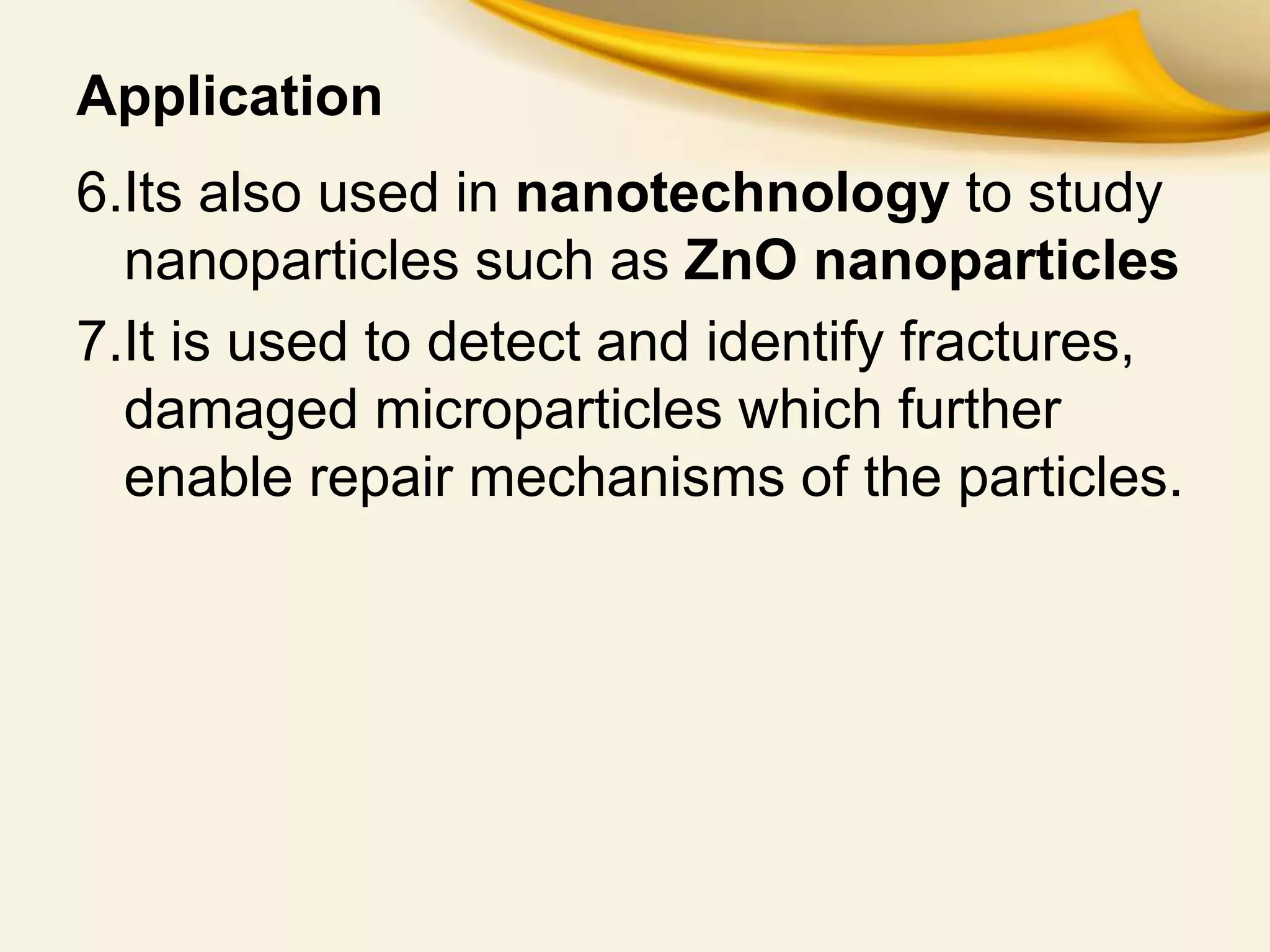 Application
6.Its also used in nanotechnology to study
nanoparticles such as ZnO nanoparticles
7.It is used to detect and identify fractures,
damaged microparticles which further
enable repair mechanisms of the particles.
 