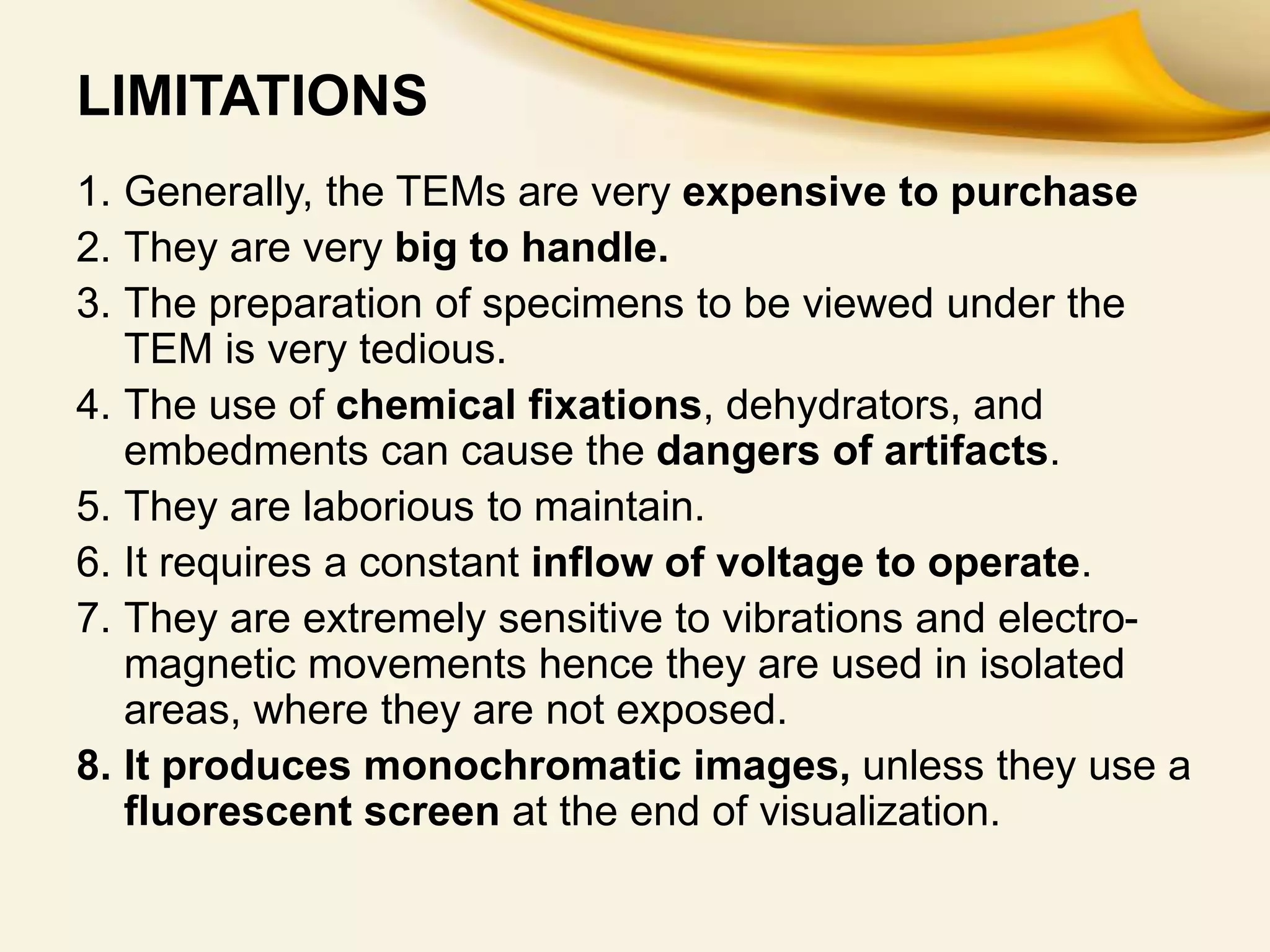 LIMITATIONS
1. Generally, the TEMs are very expensive to purchase
2. They are very big to handle.
3. The preparation of specimens to be viewed under the
TEM is very tedious.
4. The use of chemical fixations, dehydrators, and
embedments can cause the dangers of artifacts.
5. They are laborious to maintain.
6. It requires a constant inflow of voltage to operate.
7. They are extremely sensitive to vibrations and electro-
magnetic movements hence they are used in isolated
areas, where they are not exposed.
8. It produces monochromatic images, unless they use a
fluorescent screen at the end of visualization.
 