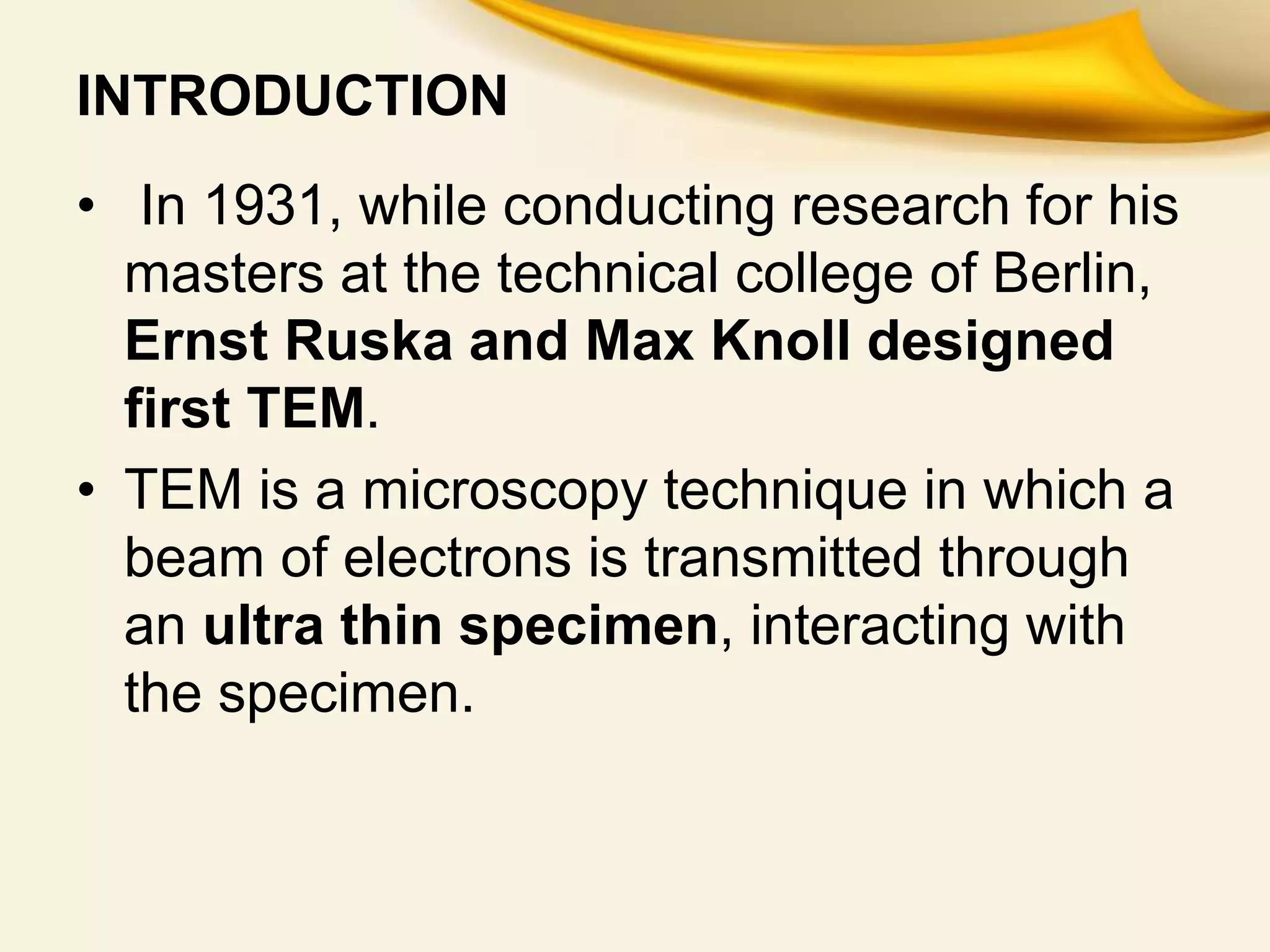 INTRODUCTION
• In 1931, while conducting research for his
masters at the technical college of Berlin,
Ernst Ruska and Max Knoll designed
first TEM.
• TEM is a microscopy technique in which a
beam of electrons is transmitted through
an ultra thin specimen, interacting with
the specimen.
 