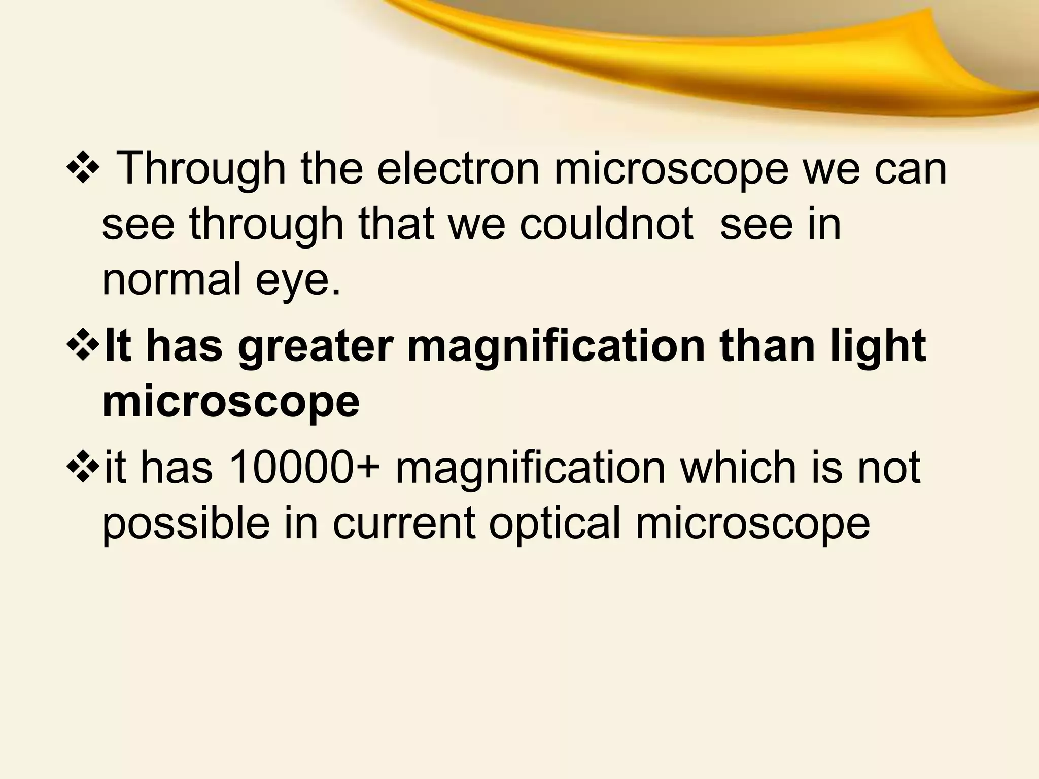  Through the electron microscope we can
see through that we couldnot see in
normal eye.
It has greater magnification than light
microscope
it has 10000+ magnification which is not
possible in current optical microscope
 