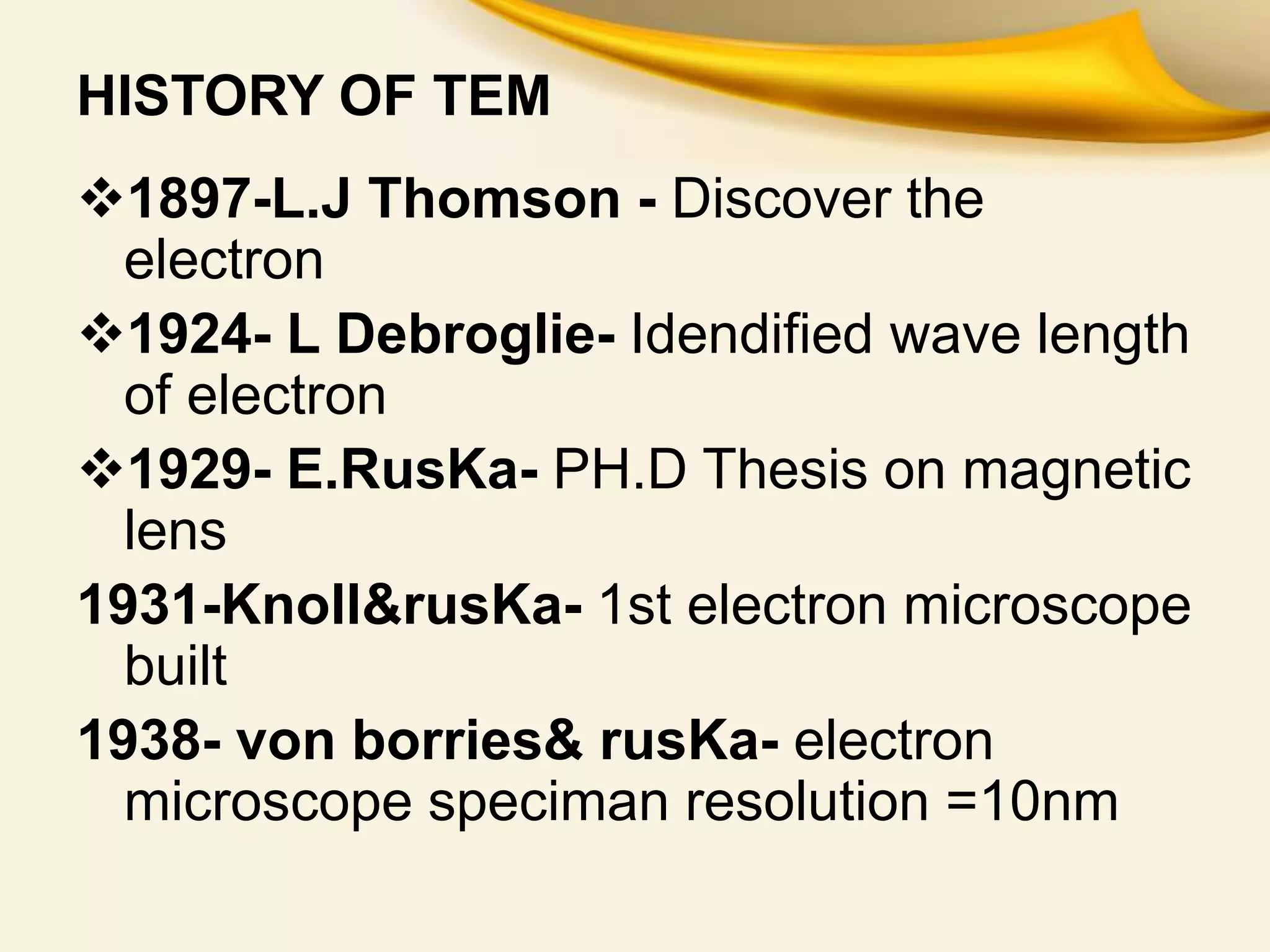 HISTORY OF TEM
1897-L.J Thomson - Discover the
electron
1924- L Debroglie- Idendified wave length
of electron
1929- E.RusKa- PH.D Thesis on magnetic
lens
1931-Knoll&rusKa- 1st electron microscope
built
1938- von borries& rusKa- electron
microscope speciman resolution =10nm
 
