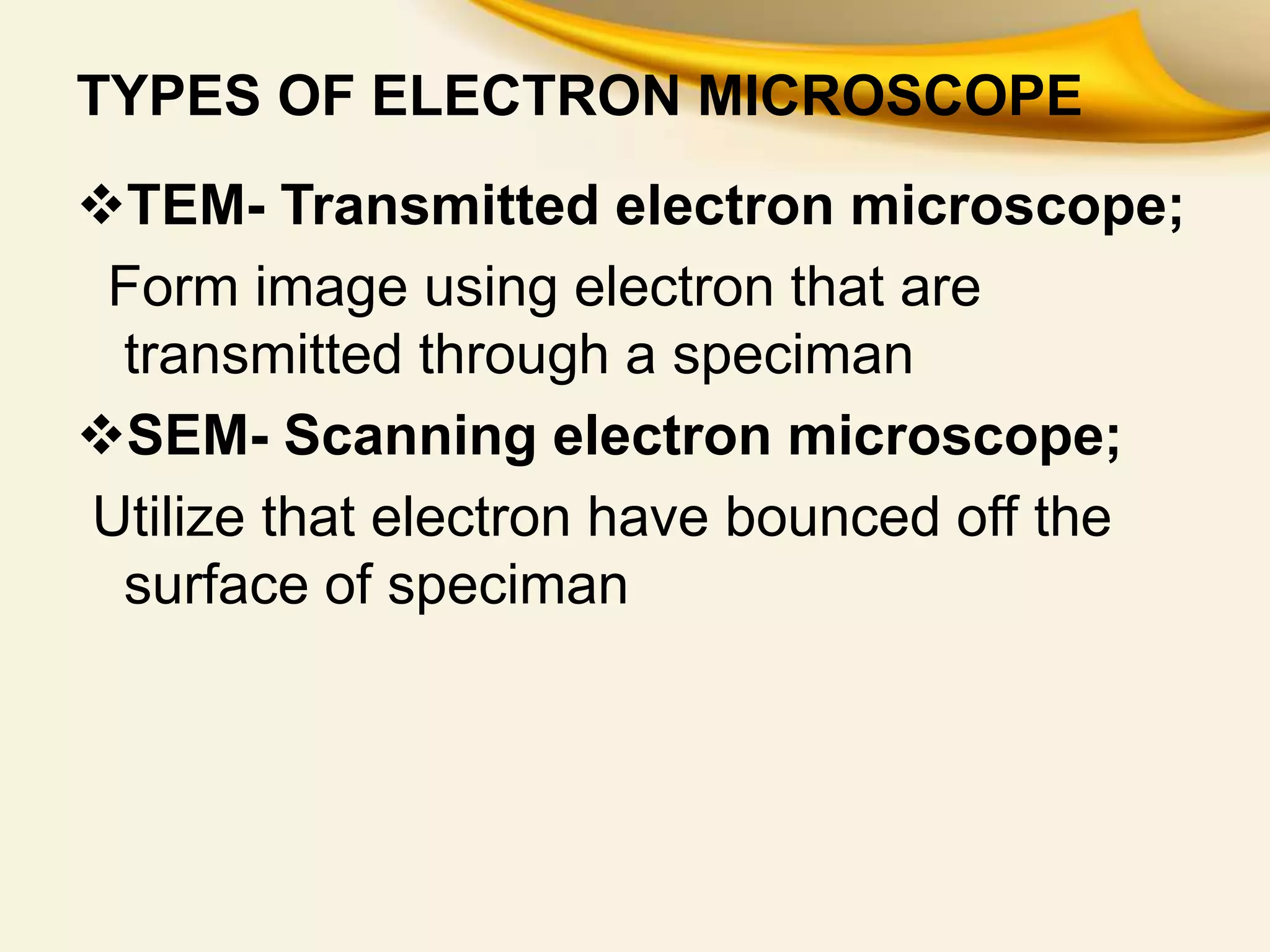 TYPES OF ELECTRON MICROSCOPE
TEM- Transmitted electron microscope;
Form image using electron that are
transmitted through a speciman
SEM- Scanning electron microscope;
Utilize that electron have bounced off the
surface of speciman
 