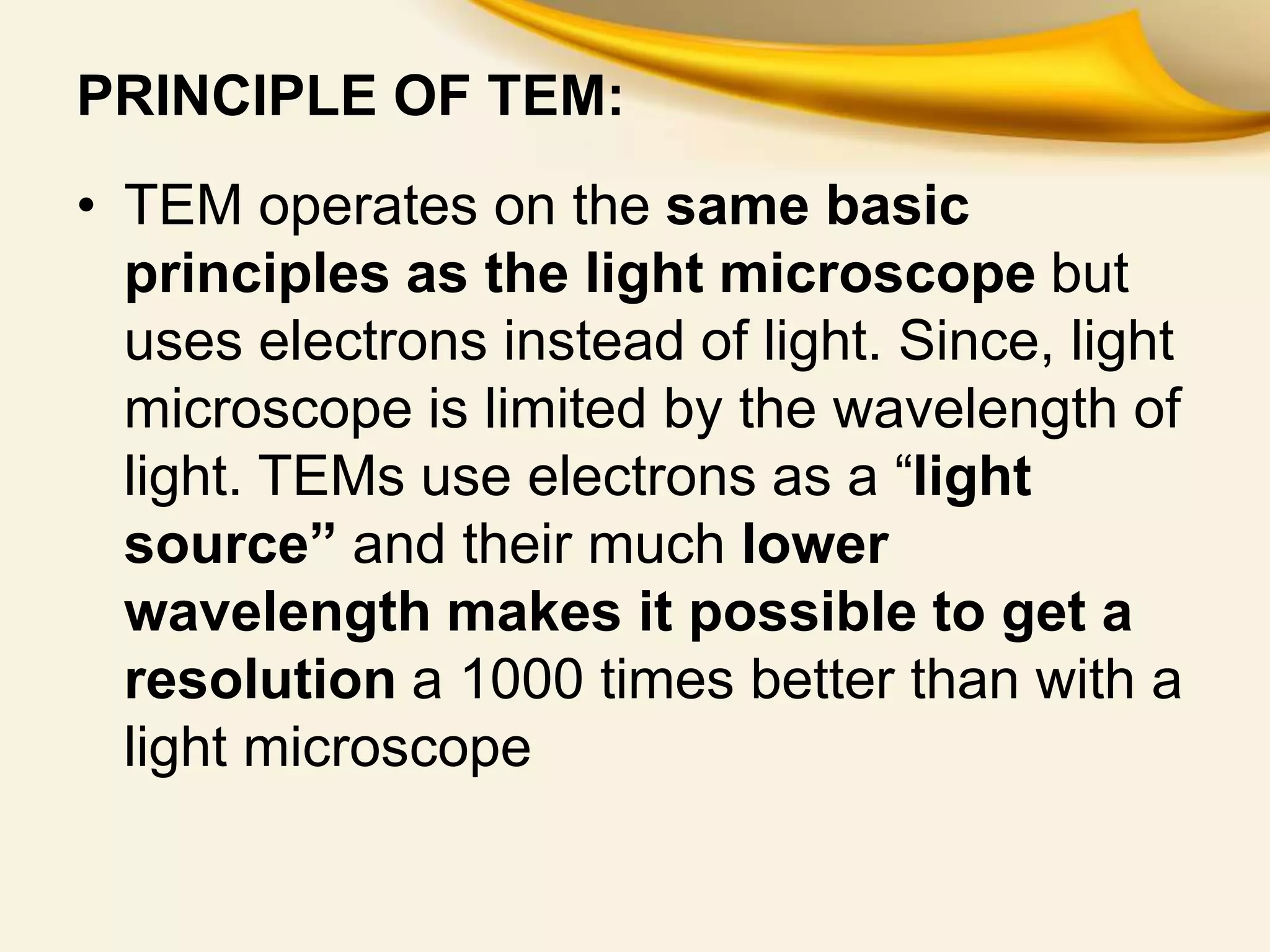 PRINCIPLE OF TEM:
• TEM operates on the same basic
principles as the light microscope but
uses electrons instead of light. Since, light
microscope is limited by the wavelength of
light. TEMs use electrons as a “light
source” and their much lower
wavelength makes it possible to get a
resolution a 1000 times better than with a
light microscope
 