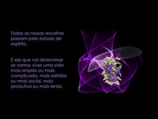 Todas as nossas escolhas passam pelo estado de espírito.  É ele que vai determinar se vamos viver uma vida mais simples ou mais complicada, mais solitária ou mais social, mais produtiva ou mais lerda. 