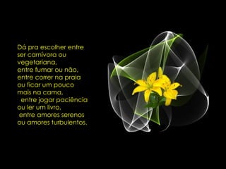Dá pra escolher entre ser carnívora ou vegetariana,  entre fumar ou não, entre correr na praia ou ficar um pouco mais na cama,  entre jogar paciência ou ler um livro,  entre amores serenos ou amores turbulentos.  