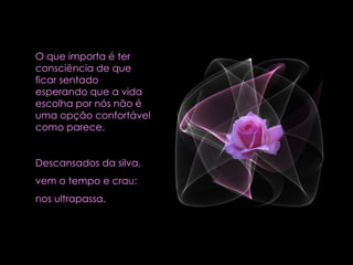 O que importa é ter consciência de que ficar sentado esperando que a vida escolha por nós não é uma opção confortável como parece.  Descansados da silva,  vem o tempo e crau:  nos ultrapassa.  