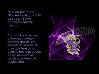 No interessante livro “Homem Lento”, de J. M. Coetzee, há uma passagem que me marcou.  É um confronto verbal entre o personagem principal do livro, um homem de mais de 60 anos que teve uma perna amputada depois de um acidente de bicicleta, e um garoto adolescente.  