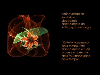 Ambos estão no sombrio e decadente apartamento do velho, que resmunga:  “ Eu fui ultrapassado pelo tempo. Este apartamento e tudo o que existe dentro dele foi ultrapassado pelo tempo”.  