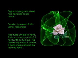 O garoto pergunta se ele não gosta de coisas novas.  O velho (que nem é tão velho) responde:  “ Isso tudo um dia foi novo. Tudo no mundo um dia foi novo. Até eu fui novo. Na hora em que nasci, eu era a coisa mais moderna da face da Terra”. 