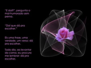 “ E daí?”, pergunta o mal-humorado sem perna. “ Daí que dá pra escolher.” Eis uma frase, uma verdade, um verso: dá pra escolher.  Todo dia, ao levantar da cama, eu procuro me lembrar: dá pra escolher.  