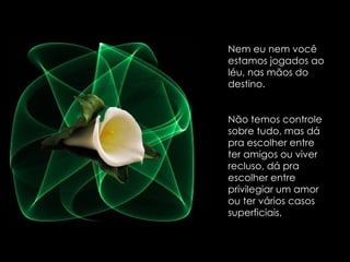 Nem eu nem você estamos jogados ao léu, nas mãos do destino.  Não temos controle sobre tudo, mas dá pra escolher entre ter amigos ou viver recluso, dá pra escolher entre privilegiar um amor ou ter vários casos superficiais,  