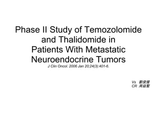 Phase II Study of Temozolomide
      and Thalidomide in
   Patients With Metastatic
   Neuroendocrine Tumors
       J Clin Oncol. 2006 Jan 20;24(3):401-6.



                                                Vs 劉俊煌
                                                CR 周益聖
 
