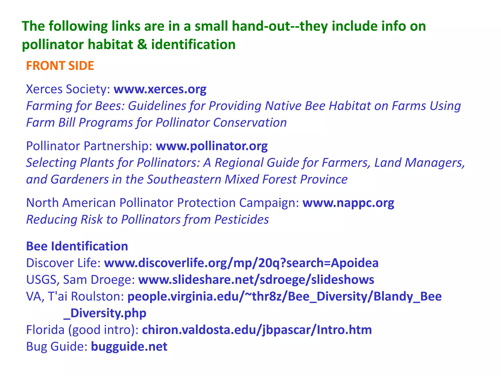The following links are in a small hand-out--they include info on
pollinator habitat  identification
FRONT SIDE
Xerces Society: www.xerces.org
Farming for Bees: Guidelines for Providing Native Bee Habitat on Farms Using
Farm Bill Programs for Pollinator Conservation
Pollinator Partnership: www.pollinator.org
Selecting Plants for Pollinators: A Regional Guide for Farmers, Land Managers,
and Gardeners in the Southeastern Mixed Forest Province
North American Pollinator Protection Campaign: www.nappc.org
Reducing Risk to Pollinators from Pesticides
Bee Identification
Discover Life: www.discoverlife.org/mp/20q?search=Apoidea
USGS, Sam Droege: www.slideshare.net/sdroege/slideshows
VA, T'ai Roulston: people.virginia.edu/~thr8z/Bee_Diversity/Blandy_Bee
       _Diversity.php
Florida (good intro): chiron.valdosta.edu/jbpascar/Intro.htm
Bug Guide: bugguide.net
 