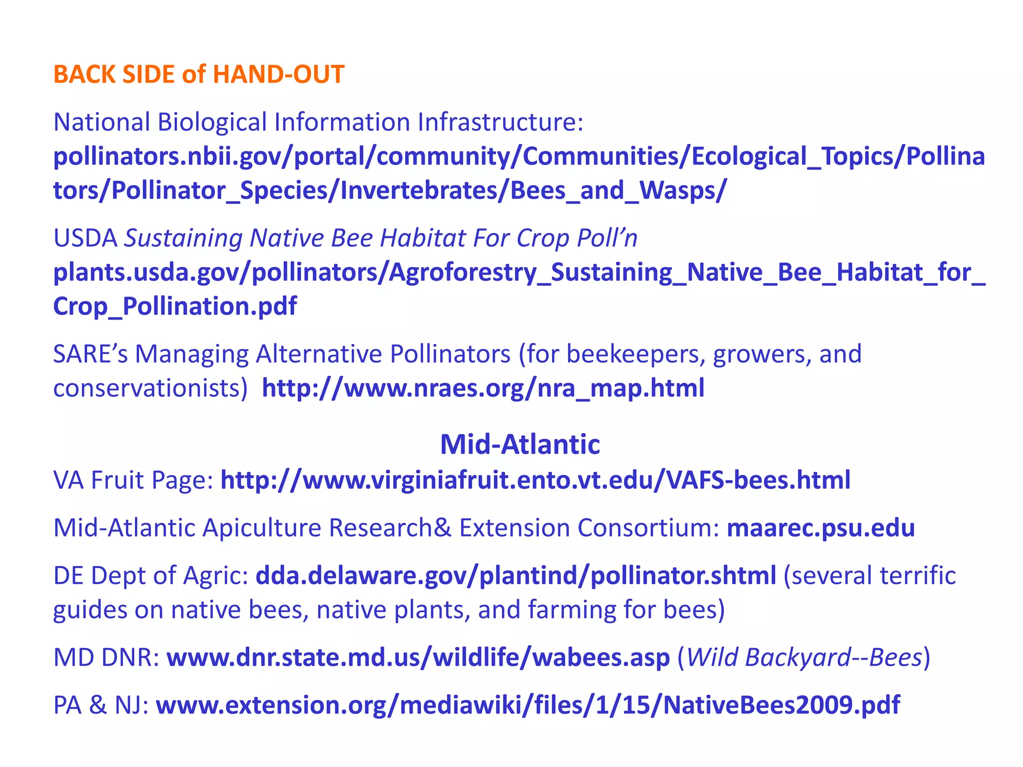 BACK SIDE of HAND-OUT
National Biological Information Infrastructure:
pollinators.nbii.gov/portal/community/Communities/Ecological_Topics/Pollina
tors/Pollinator_Species/Invertebrates/Bees_and_Wasps/
USDA Sustaining Native Bee Habitat For Crop Poll’n
plants.usda.gov/pollinators/Agroforestry_Sustaining_Native_Bee_Habitat_for_
Crop_Pollination.pdf
SARE’s Managing Alternative Pollinators (for beekeepers, growers, and
conservationists) http://www.nraes.org/nra_map.html

                                 Mid-Atlantic
VA Fruit Page: http://www.virginiafruit.ento.vt.edu/VAFS-bees.html
Mid-Atlantic Apiculture Research Extension Consortium: maarec.psu.edu
DE Dept of Agric: dda.delaware.gov/plantind/pollinator.shtml (several terrific
guides on native bees, native plants, and farming for bees)
MD DNR: www.dnr.state.md.us/wildlife/wabees.asp (Wild Backyard--Bees)
PA  NJ: www.extension.org/mediawiki/files/1/15/NativeBees2009.pdf
 