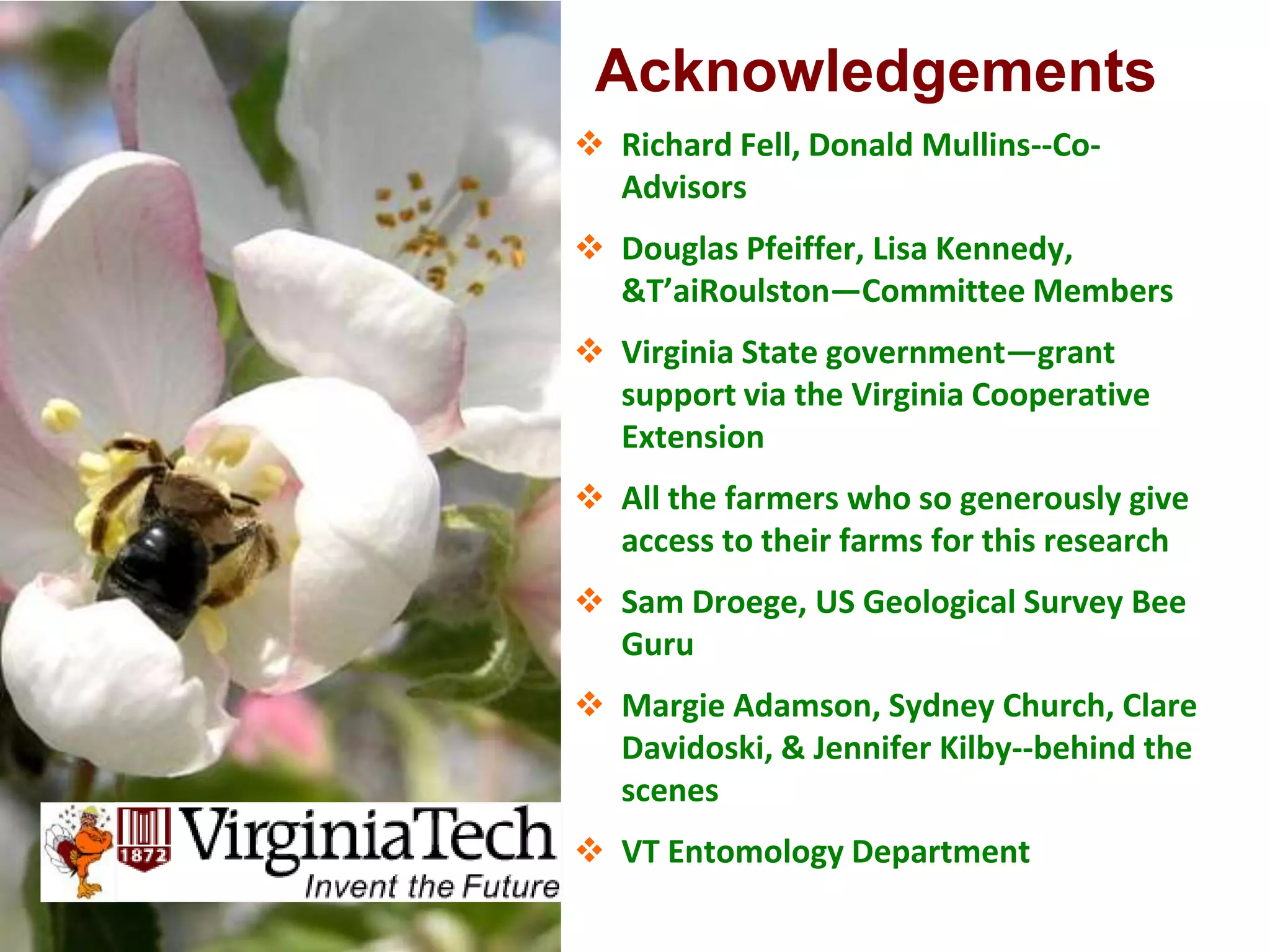 Acknowledgements
 Richard Fell, Donald Mullins--Co-
  Advisors
 Douglas Pfeiffer, Lisa Kennedy,
  T’aiRoulston—Committee Members
 Virginia State government—grant
  support via the Virginia Cooperative
  Extension
 All the farmers who so generously give
  access to their farms for this research
 Sam Droege, US Geological Survey Bee
  Guru
 Margie Adamson, Sydney Church, Clare
  Davidoski,  Jennifer Kilby--behind the
  scenes
 VT Entomology Department
 