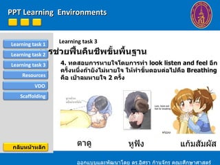 Learning task 3 การช่วยฟื้นคืนชีพขั้นพื้นฐาน หูฟัง แก้มสัมผัส 4.  ทดสอบการหายใจโดยการทำ  look listen and feel  อีกครั้งหนึ่งถ้ายังไม่หายใจ ให้ทำขั้นตอนต่อไปคือ  Breathing  คือ เป่าลมหายใจ  2  ครั้ง ออกแบบและพัฒนาโดย ดร . อิศรา ก้านจักร คณะศึกษาศาสตร์ ม . ขอนแก่น PPT Learning  Environments ตาดู Learning task 1 Resources Learning task 2 Learning task 3 VDO Scaffolding กลับหน้าหลัก 