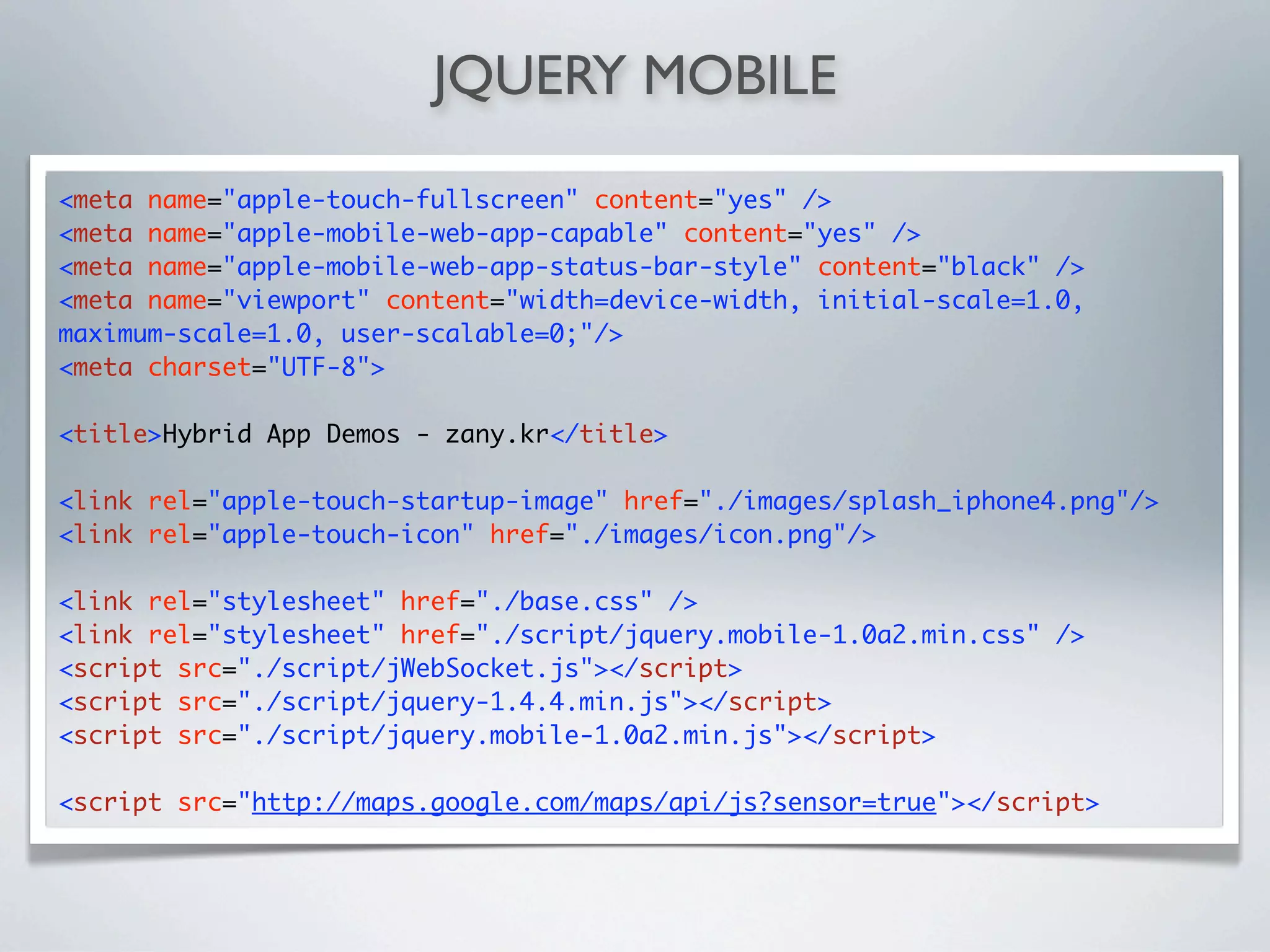 JQUERY MOBILE

<meta name="apple-touch-fullscreen" content="yes" />
<meta name="apple-mobile-web-app-capable" content="yes" />
<meta name="apple-mobile-web-app-status-bar-style" content="black" />
<meta name="viewport" content="width=device-width, initial-scale=1.0,
maximum-scale=1.0, user-scalable=0;"/>
<meta charset="UTF-8">

<title>Hybrid App Demos - zany.kr</title>

<link rel="apple-touch-startup-image" href="./images/splash_iphone4.png"/>
<link rel="apple-touch-icon" href="./images/icon.png"/>

<link rel="stylesheet" href="./base.css" />
<link rel="stylesheet" href="./script/jquery.mobile-1.0a2.min.css" />
<script src="./script/jWebSocket.js"></script>
<script src="./script/jquery-1.4.4.min.js"></script>
<script src="./script/jquery.mobile-1.0a2.min.js"></script>

<script src="http://maps.google.com/maps/api/js?sensor=true"></script>
 