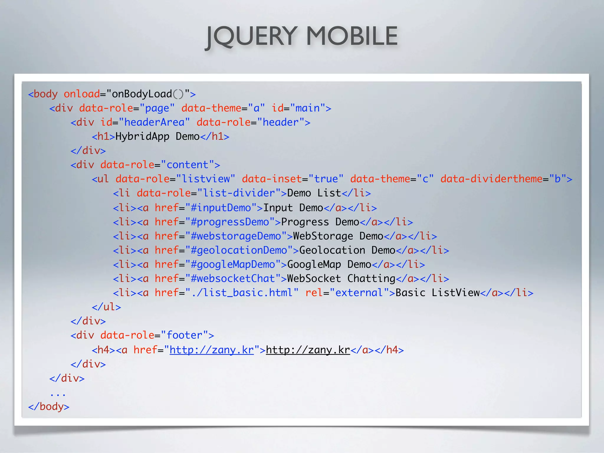 JQUERY MOBILE
<body onload="onBodyLoad()">
	   <div data-role="page" data-theme="a" id="main">
	   	   <div id="headerArea" data-role="header">
	   	   	   <h1>HybridApp Demo</h1>
	   	   </div>
	   	   <div data-role="content">
	   	   	   <ul data-role="listview" data-inset="true" data-theme="c" data-dividertheme="b">
	   	   	   	   <li data-role="list-divider">Demo List</li>
	   	   	   	   <li><a href="#inputDemo">Input Demo</a></li>
	   	   	   	   <li><a href="#progressDemo">Progress Demo</a></li>
	   	   	   	   <li><a href="#webstorageDemo">WebStorage Demo</a></li>
	   	   	   	   <li><a href="#geolocationDemo">Geolocation Demo</a></li>
	   	   	   	   <li><a href="#googleMapDemo">GoogleMap Demo</a></li>
	   	   	   	   <li><a href="#websocketChat">WebSocket Chatting</a></li>
	   	   	   	   <li><a href="./list_basic.html" rel="external">Basic ListView</a></li>
	   	   	   </ul>
	   	   </div>
	   	   <div data-role="footer">
	   	   	   <h4><a href="http://zany.kr">http://zany.kr</a></h4>
	   	   </div>
	   </div>
    ...
</body>
 
