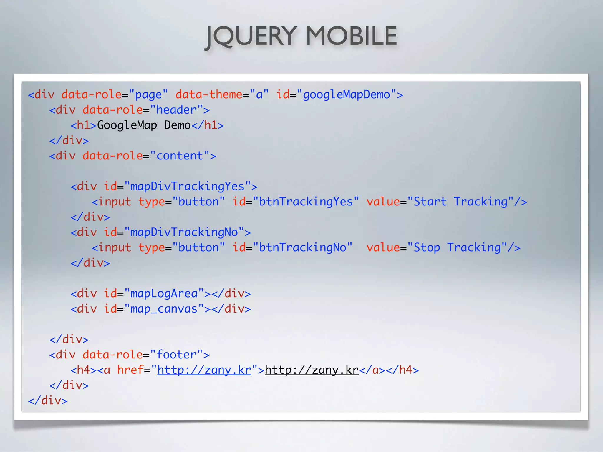 JQUERY MOBILE
<div data-role="page" data-theme="a" id="googleMapDemo">
	 <div data-role="header">
	 	 <h1>GoogleMap Demo</h1>
	 </div>
	 <div data-role="content">

	   	   <div id="mapDivTrackingYes">
	   	   	 <input type="button" id="btnTrackingYes" value="Start Tracking"/>
	   	   </div>
	   	   <div id="mapDivTrackingNo">
	   	   	 <input type="button" id="btnTrackingNo" value="Stop Tracking"/>
	   	   </div>
	   	
	   	   <div id="mapLogArea"></div>
	   	   <div id="map_canvas"></div>

	 </div>
	 <div data-role="footer">
	 	 <h4><a href="http://zany.kr">http://zany.kr</a></h4>
	 </div>
</div>
 