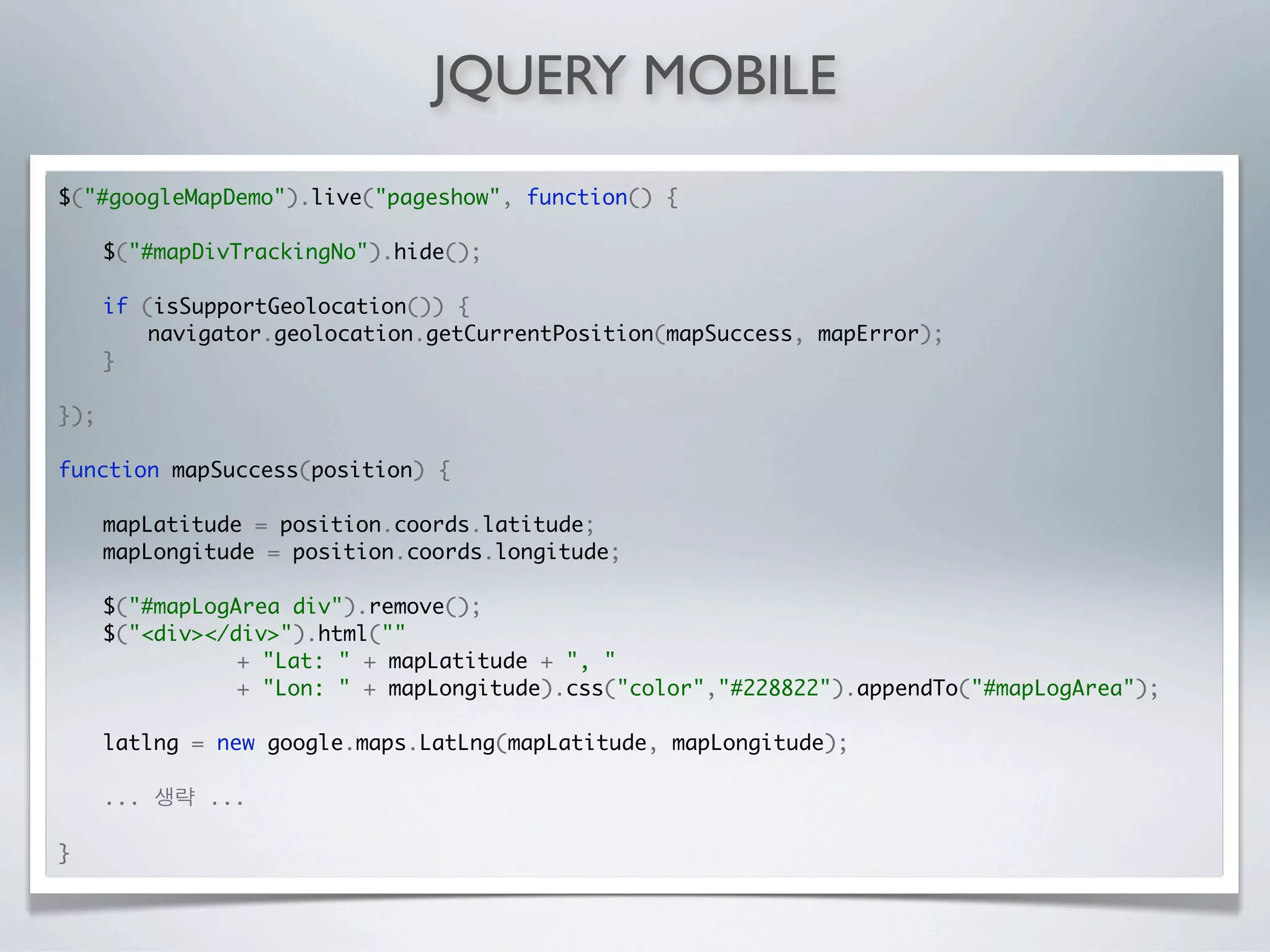 JQUERY MOBILE
$("#googleMapDemo").live("pageshow", function() {

	     $("#mapDivTrackingNo").hide();

	     if (isSupportGeolocation()) {
	     	   navigator.geolocation.getCurrentPosition(mapSuccess, mapError);
	     }

});

function mapSuccess(position) {
	
	   mapLatitude = position.coords.latitude;
	   mapLongitude = position.coords.longitude;

	     $("#mapLogArea div").remove();
	     $("<div></div>").html(""
	     	   	  	   + "Lat: " + mapLatitude + ", "
	     	   	  	   + "Lon: " + mapLongitude).css("color","#228822").appendTo("#mapLogArea");

	     latlng = new google.maps.LatLng(mapLatitude, mapLongitude);

      ...     ...

}
 
