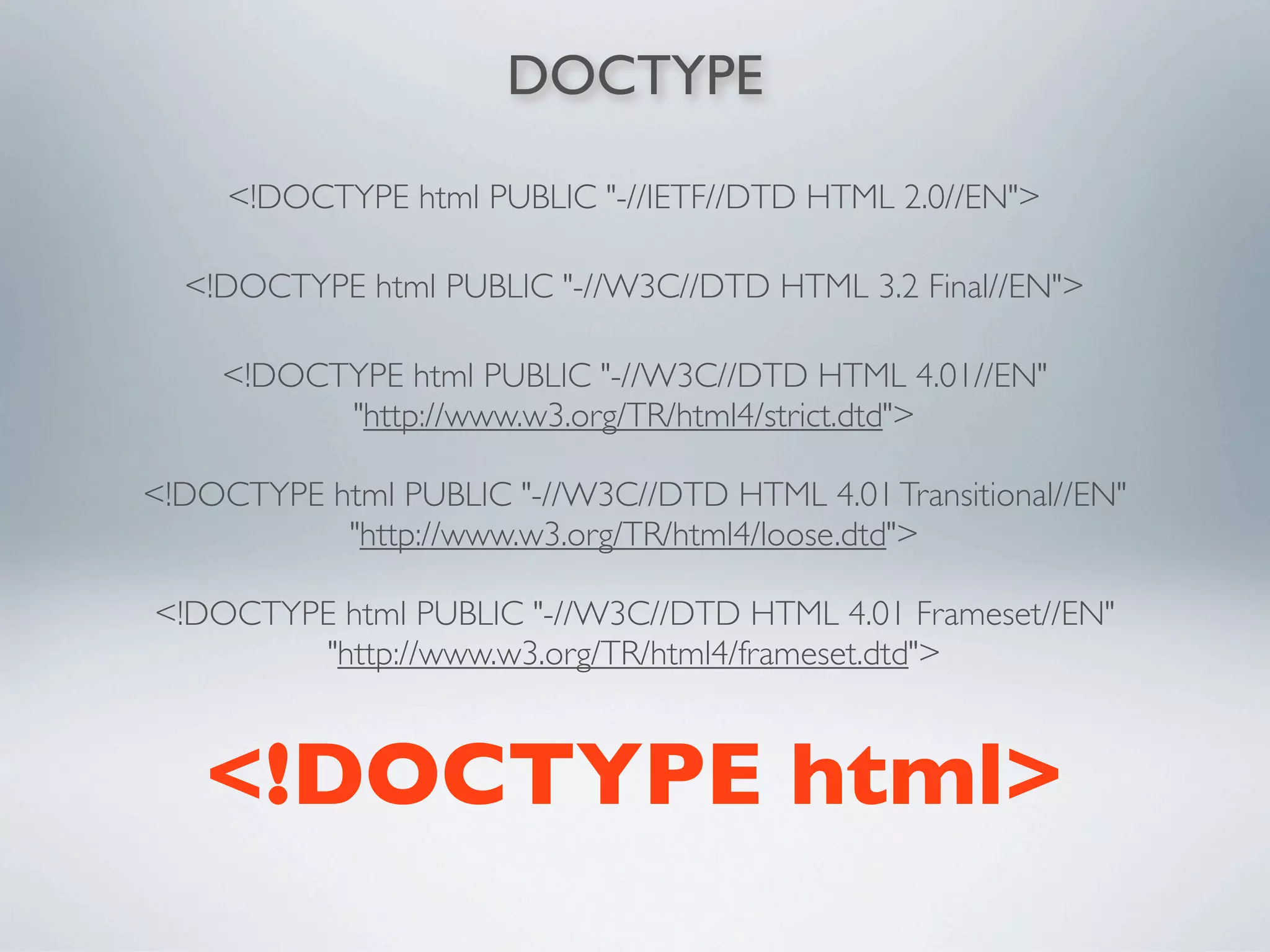 DOCTYPE

     <!DOCTYPE html PUBLIC "-//IETF//DTD HTML 2.0//EN">

  <!DOCTYPE html PUBLIC "-//W3C//DTD HTML 3.2 Final//EN">

    <!DOCTYPE html PUBLIC "-//W3C//DTD HTML 4.01//EN"
          "http://www.w3.org/TR/html4/strict.dtd">

<!DOCTYPE html PUBLIC "-//W3C//DTD HTML 4.01 Transitional//EN"
           "http://www.w3.org/TR/html4/loose.dtd">

<!DOCTYPE html PUBLIC "-//W3C//DTD HTML 4.01 Frameset//EN"
         "http://www.w3.org/TR/html4/frameset.dtd">



   <!DOCTYPE html>
 