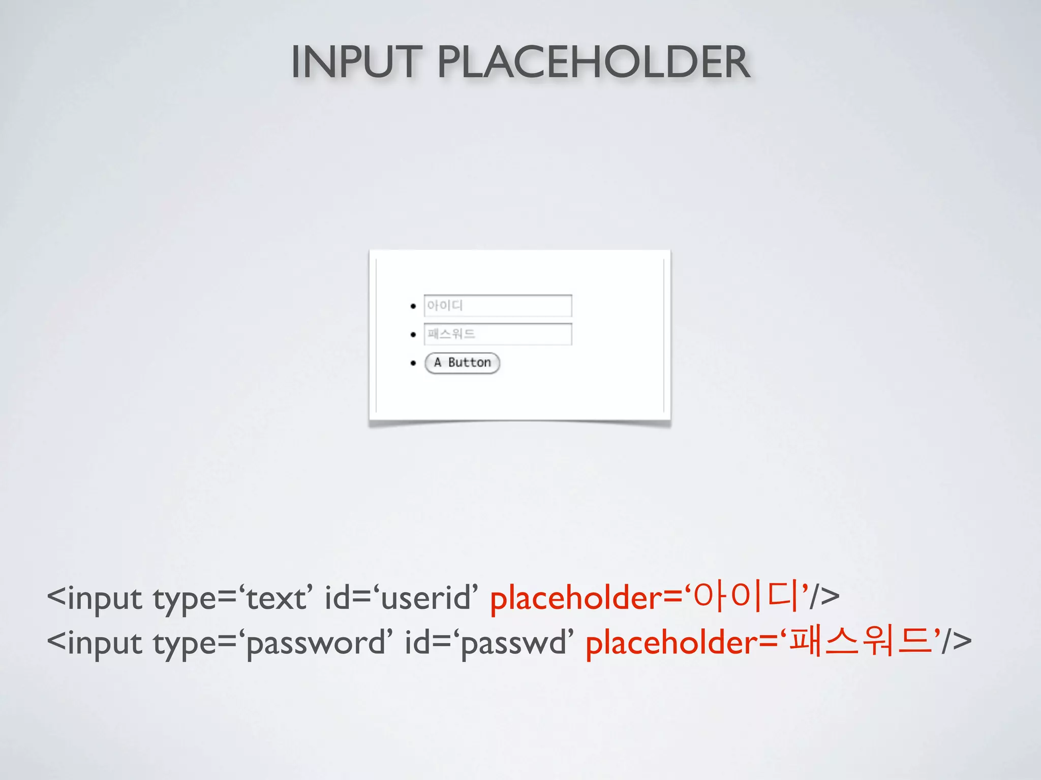 INPUT PLACEHOLDER




<input type=‘text’ id=‘userid’ placeholder=‘     ’/>
<input type=‘password’ id=‘passwd’ placeholder=‘       ’/>
 