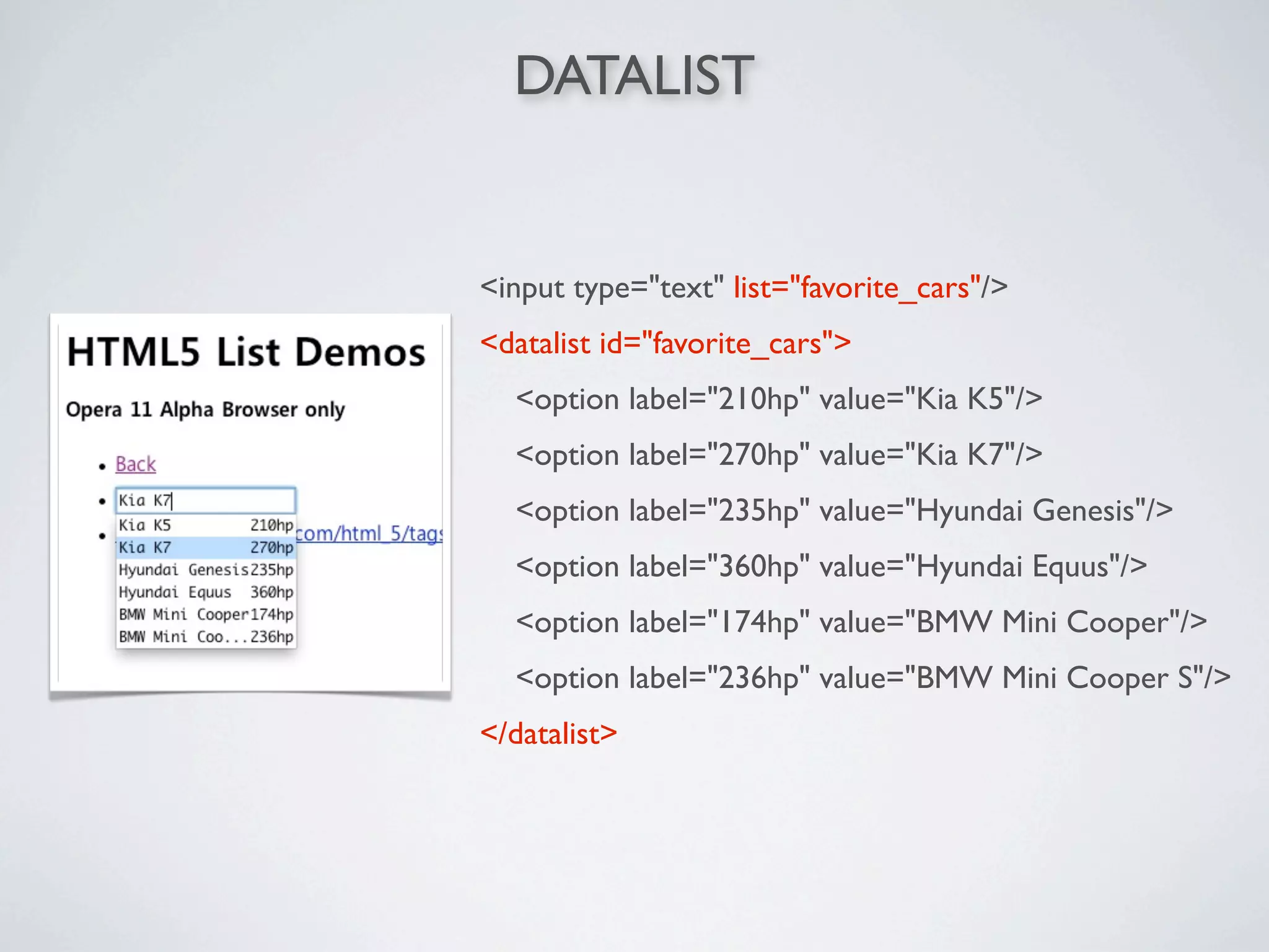 DATALIST


<input type="text" list="favorite_cars"/>
<datalist id="favorite_cars">
  <option label="210hp" value="Kia K5"/>
  <option label="270hp" value="Kia K7"/>
  <option label="235hp" value="Hyundai Genesis"/>
  <option label="360hp" value="Hyundai Equus"/>
  <option label="174hp" value="BMW Mini Cooper"/>
  <option label="236hp" value="BMW Mini Cooper S"/>
</datalist>
 