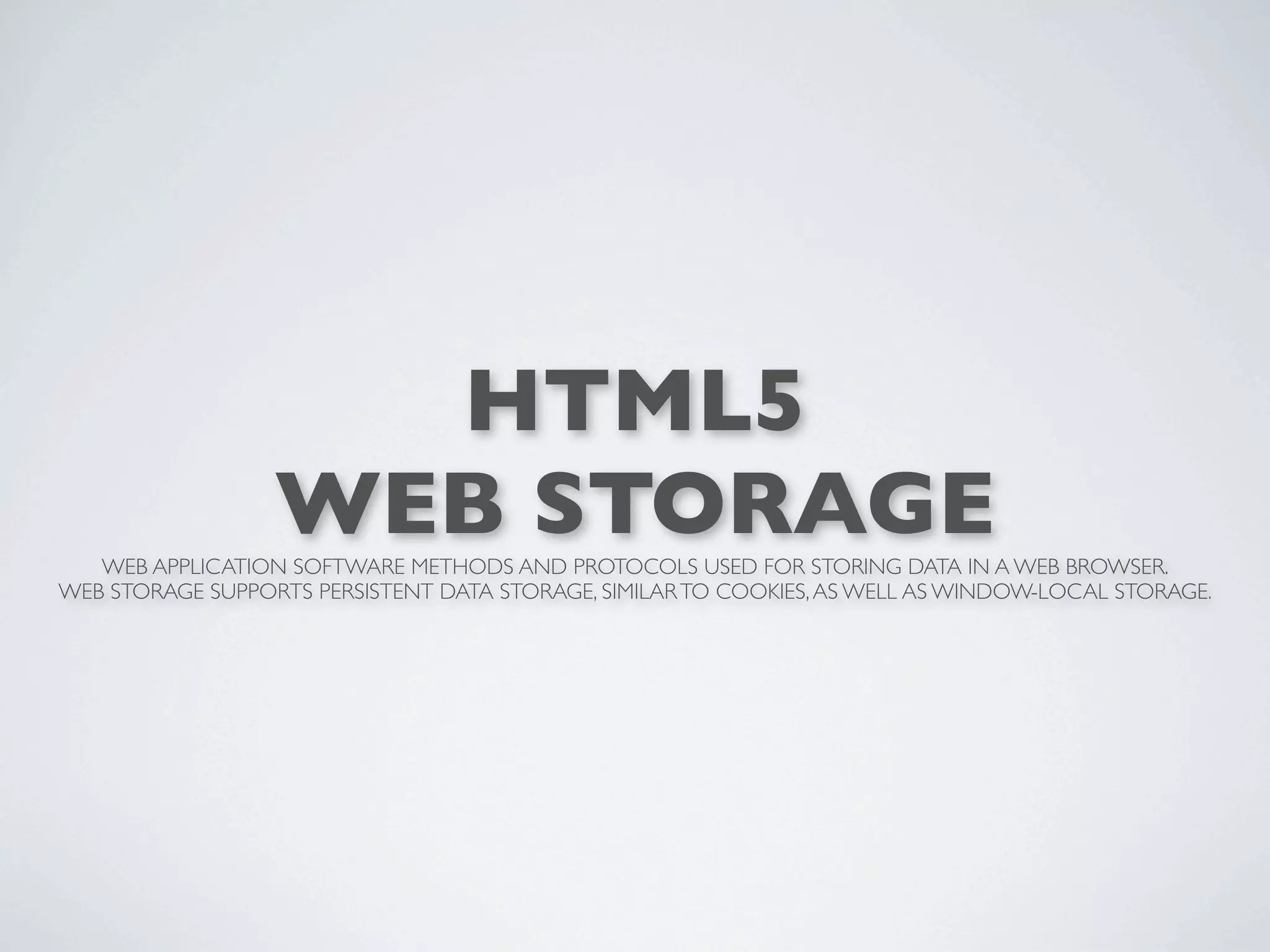 HTML5
                  WEB STORAGE
   WEB APPLICATION SOFTWARE METHODS AND PROTOCOLS USED FOR STORING DATA IN A WEB BROWSER.
WEB STORAGE SUPPORTS PERSISTENT DATA STORAGE, SIMILAR TO COOKIES, AS WELL AS WINDOW-LOCAL STORAGE.
 
