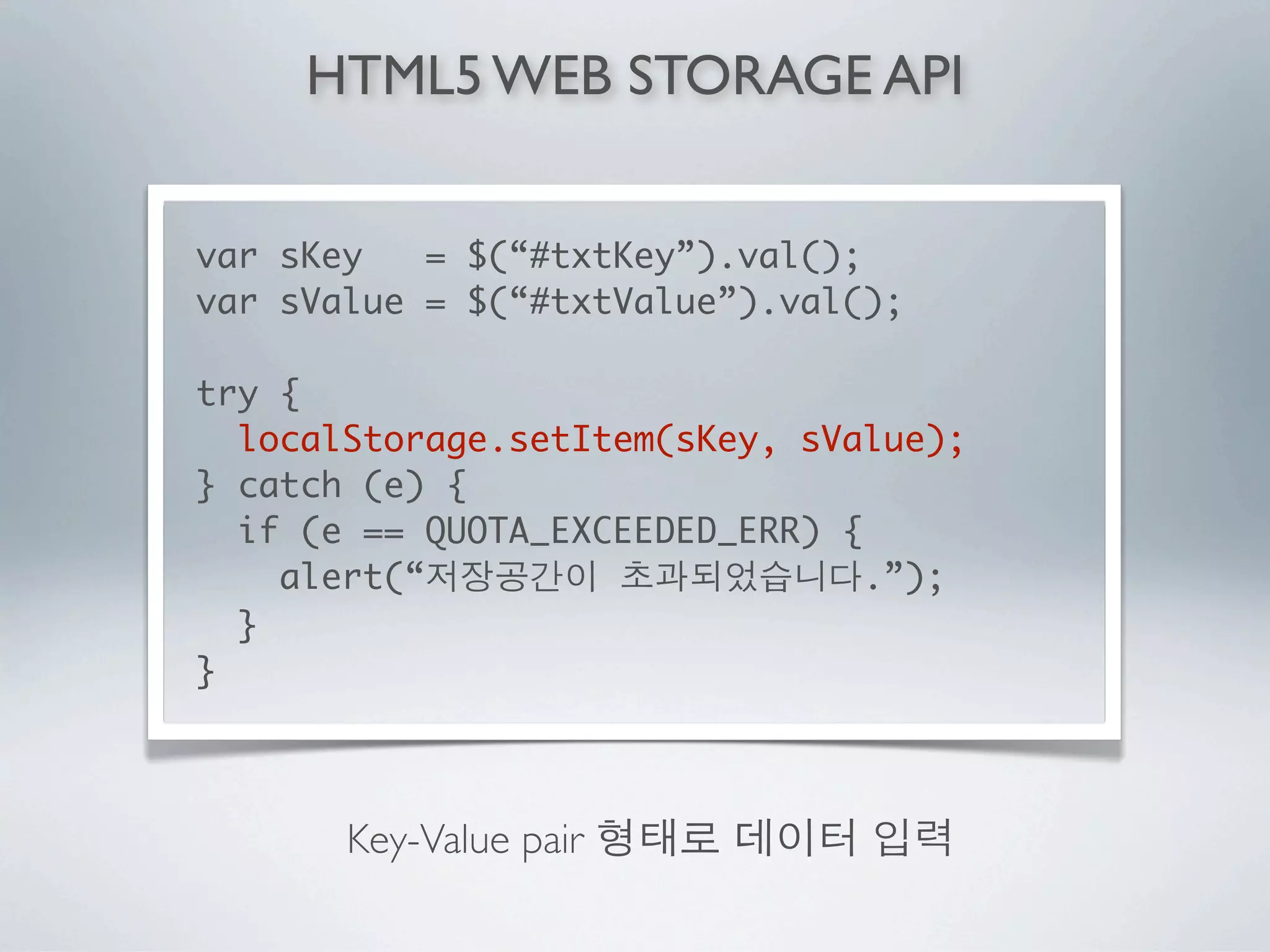 HTML5 WEB STORAGE API


var sKey   = $(“#txtKey”).val();
var sValue = $(“#txtValue”).val();

try {
  localStorage.setItem(sKey, sValue);
} catch (e) {
  if (e == QUOTA_EXCEEDED_ERR) {
    alert(“                      .”);
  }
}



       Key-Value pair
 
