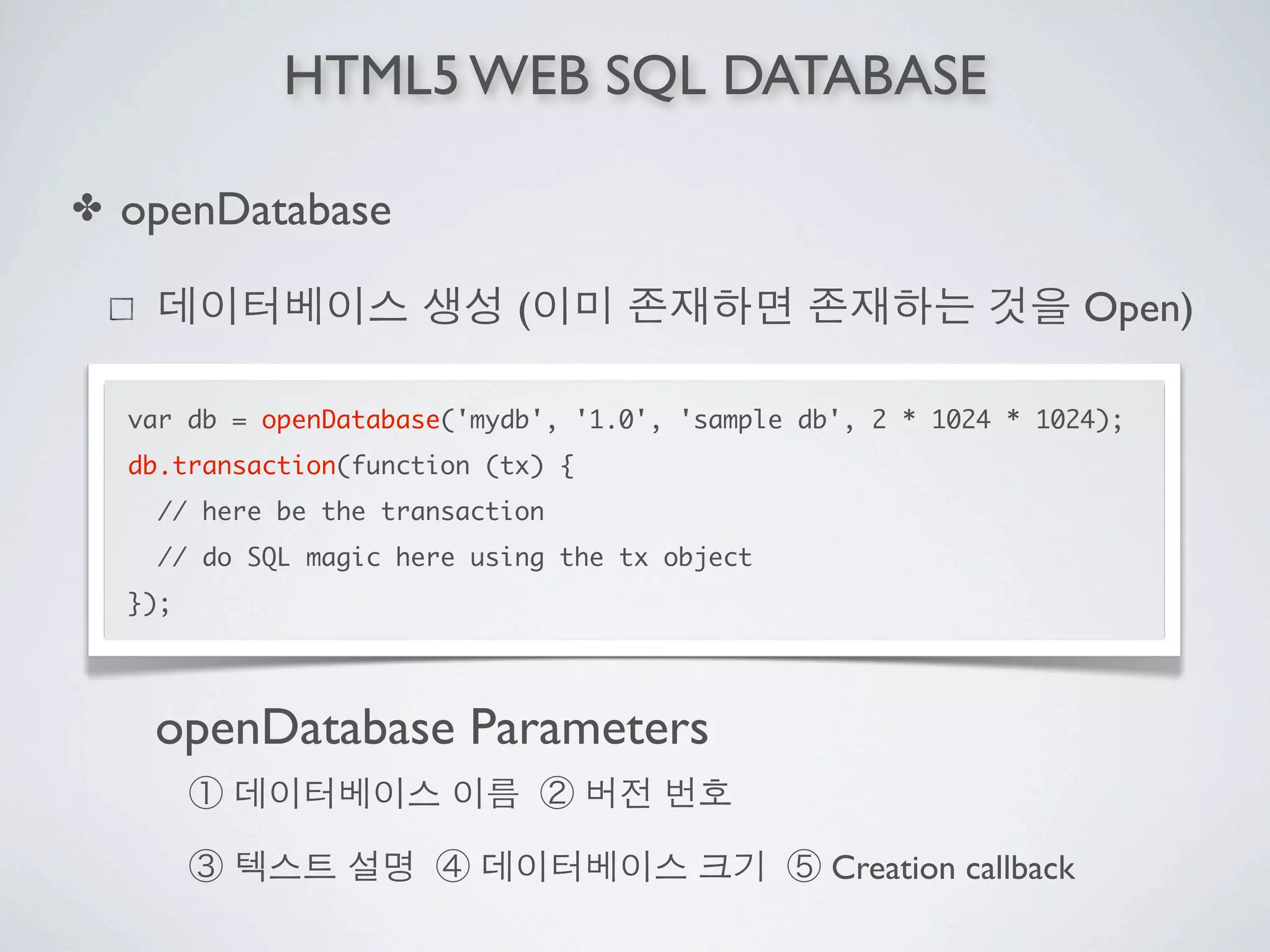 HTML5 WEB SQL DATABASE

✤   openDatabase

                              (                                        Open)

    var db = openDatabase('mydb', '1.0', 'sample db', 2 * 1024 * 1024);
    db.transaction(function (tx) {
      // here be the transaction
      // do SQL magic here using the tx object
    });




     openDatabase Parameters

                                                   Creation callback
 