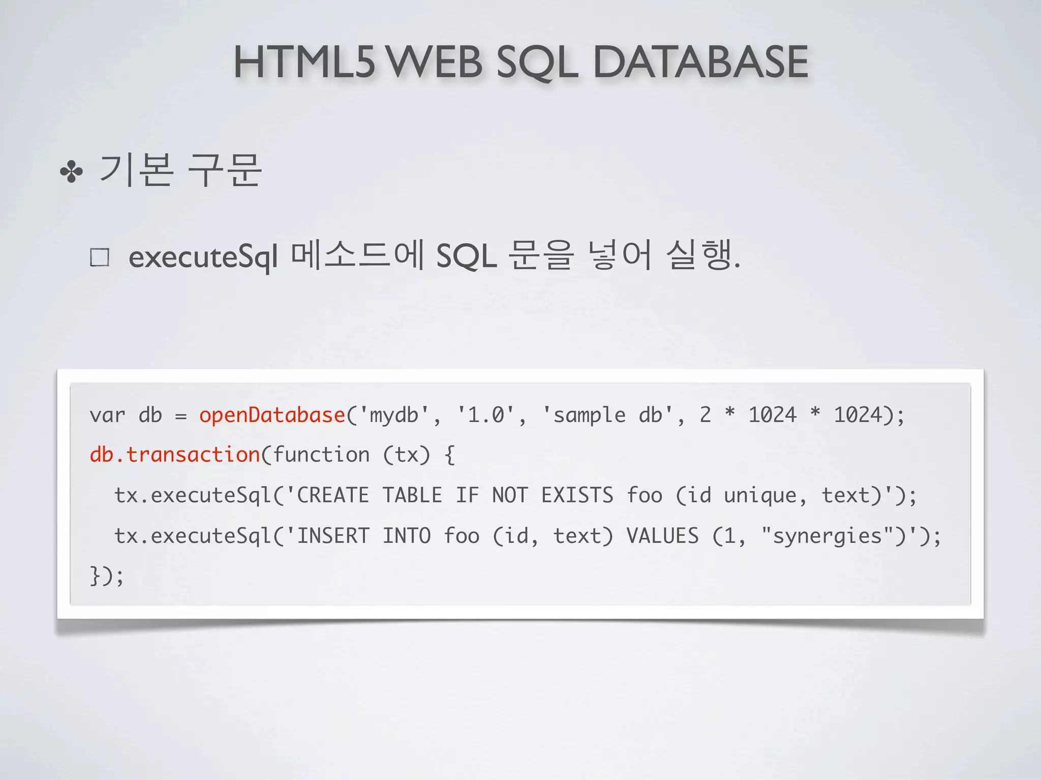 HTML5 WEB SQL DATABASE

✤

          executeSql            SQL                     .



    var db = openDatabase('mydb', '1.0', 'sample db', 2 * 1024 * 1024);
    db.transaction(function (tx) {

      tx.executeSql('CREATE TABLE IF NOT EXISTS foo (id unique, text)');

      tx.executeSql('INSERT INTO foo (id, text) VALUES (1, "synergies")');
    });
 