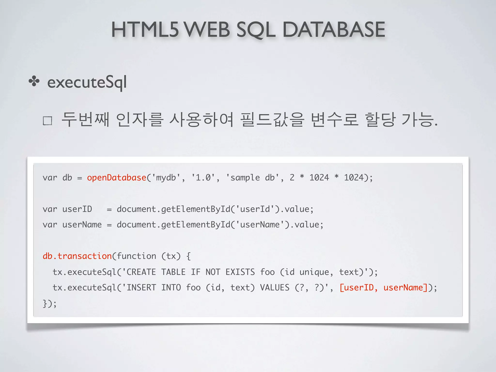HTML5 WEB SQL DATABASE

✤   executeSql

                                                                                   .


    var db = openDatabase('mydb', '1.0', 'sample db', 2 * 1024 * 1024);


    var userID   = document.getElementById('userId').value;
    var userName = document.getElementById('userName').value;


    db.transaction(function (tx) {
      tx.executeSql('CREATE TABLE IF NOT EXISTS foo (id unique, text)');
      tx.executeSql('INSERT INTO foo (id, text) VALUES (?, ?)', [userID, userName]);
    });
 